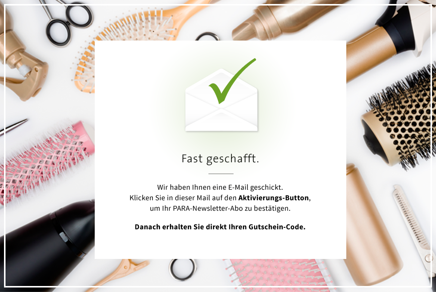 Fast geschafft. | Wir haben Ihnen eine E-Mail geschickt. | Klicken Sie in dieser Mail auf den Aktivierungs-Button, um Ihr PARA-Newsletter-Abo zu bestätigen. | Dannach erhalten Sie direkt Ihren Gutschein-Code.